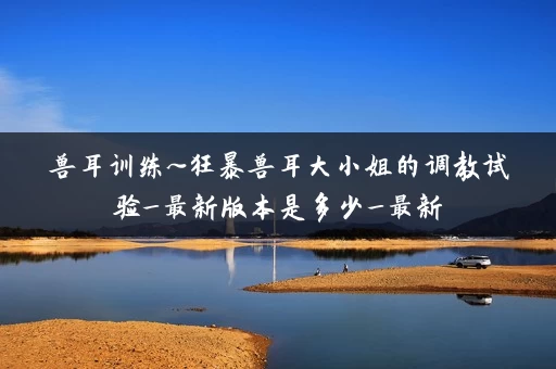 兽耳训练~狂暴兽耳大小姐的调教试验_最新版本是多少_最新 兽耳训练~狂暴兽耳大小姐的调教试验_最新版本是多少_最新