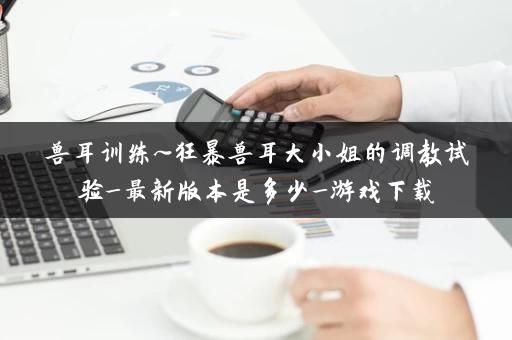 兽耳训练~狂暴兽耳大小姐的调教试验_最新版本是多少_游戏下载