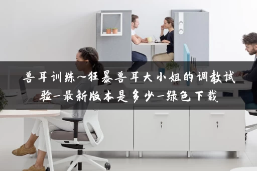 兽耳训练~狂暴兽耳大小姐的调教试验_最新版本是多少_绿色下载