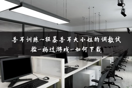 兽耳训练~狂暴兽耳大小姐的调教试验_杨过游戏_如何下载 兽耳训练~狂暴兽耳大小姐的调教试验_杨过游戏_如何下载