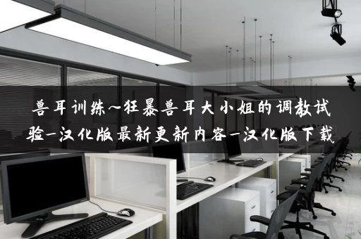 兽耳训练~狂暴兽耳大小姐的调教试验_汉化版最新更新内容_汉化版下载 兽耳训练~狂暴兽耳大小姐的调教试验_汉化版最新更新内容_汉化版下载