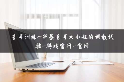 兽耳训练~狂暴兽耳大小姐的调教试验_游戏官网_官网 兽耳训练~狂暴兽耳大小姐的调教试验_游戏官网_官网