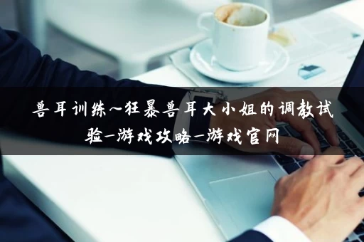 兽耳训练~狂暴兽耳大小姐的调教试验_游戏攻略_游戏官网 兽耳训练~狂暴兽耳大小姐的调教试验_游戏攻略_游戏官网