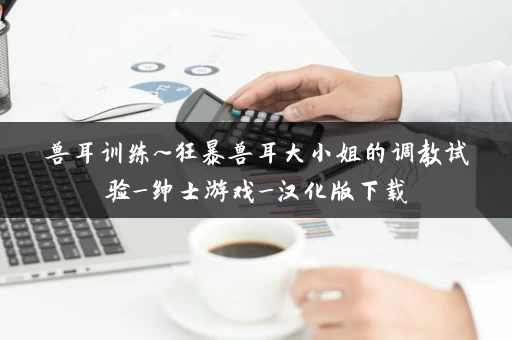 兽耳训练~狂暴兽耳大小姐的调教试验_绅士游戏_汉化版下载