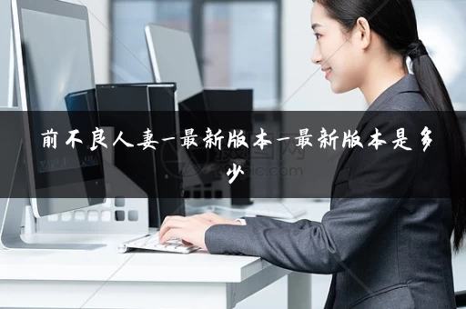 前不良人妻_最新版本_最新版本是多少