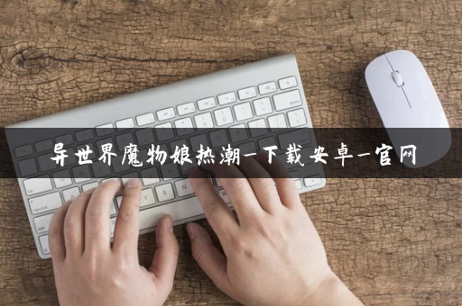 异世界魔物娘热潮_下载安卓_官网 异世界魔物娘热潮_下载安卓_官网