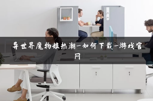 异世界魔物娘热潮_如何下载_游戏官网 异世界魔物娘热潮_如何下载_游戏官网