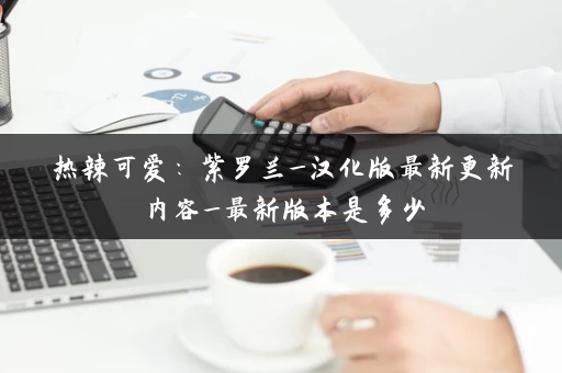 热辣可爱：紫罗兰_汉化版最新更新内容_最新版本是多少