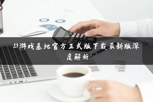 89游戏基地官方正式版下载最新版深度解析 89游戏基地官方正式版下载最新版深度解析