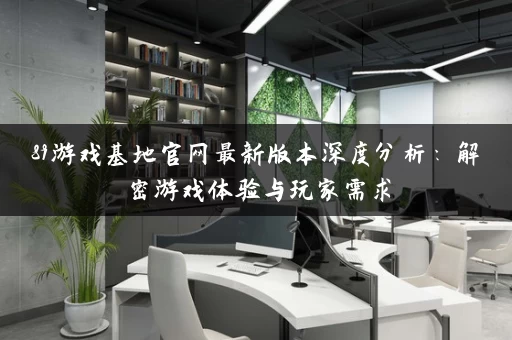 89游戏基地官网最新版本深度分析:解密游戏体验与玩家需求 89游戏基地官网最新版本深度分析:解密游戏体验与玩家需求