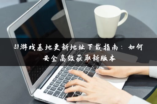 89游戏基地更新地址下载指南:如何安全高效获取新版本 89游戏基地更新地址下载指南:如何安全高效获取新版本