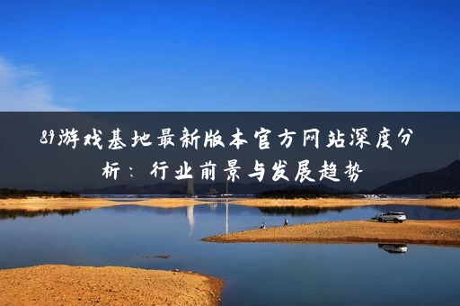 89游戏基地最新版本官方网站深度分析:行业前景与发展趋势 89游戏基地最新版本官方网站深度分析:行业前景与发展趋势