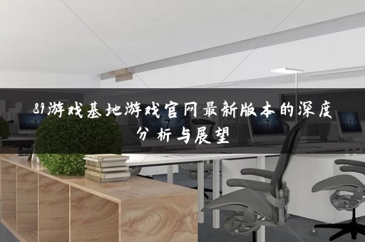 89游戏基地游戏官网最新版本的深度分析与展望 89游戏基地游戏官网最新版本的深度分析与展望