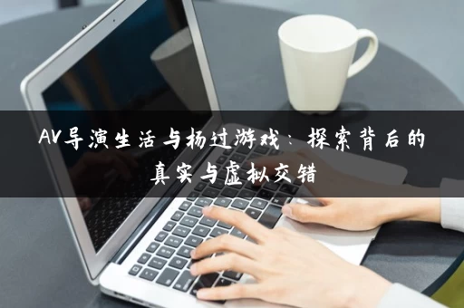 AV导演生活与杨过游戏：探索背后的真实与虚拟交错