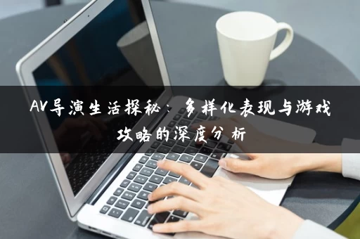 AV导演生活探秘：多样化表现与游戏攻略的深度分析