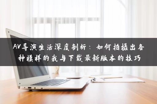 AV导演生活深度剖析：如何拍摄出各种模样的我与下载最新版本的技巧
