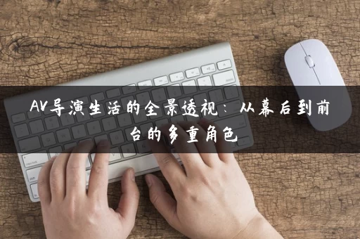 AV导演生活的全景透视:从幕后到前台的多重角色 AV导演生活的全景透视:从幕后到前台的多重角色