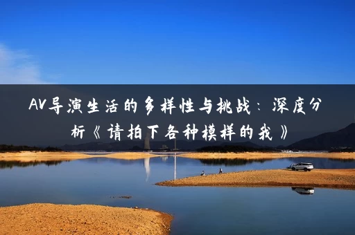 AV导演生活的多样性与挑战:深度分析《请拍下各种模样的我》 AV导演生活的多样性与挑战:深度分析《请拍下各种模样的我》