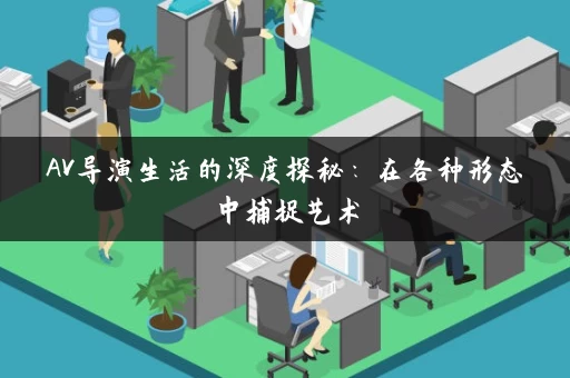 AV导演生活的深度探秘:在各种形态中捕捉艺术 AV导演生活的深度探秘:在各种形态中捕捉艺术