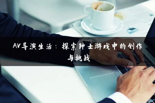 AV导演生活：探索绅士游戏中的创作与挑战
