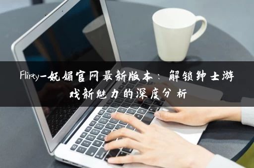 Flirty-妩媚官网最新版本:解锁绅士游戏新魅力的深度分析 Flirty-妩媚官网最新版本:解锁绅士游戏新魅力的深度分析