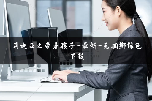 莉迪亚之带着孩子_最新_无捆绑绿色下载