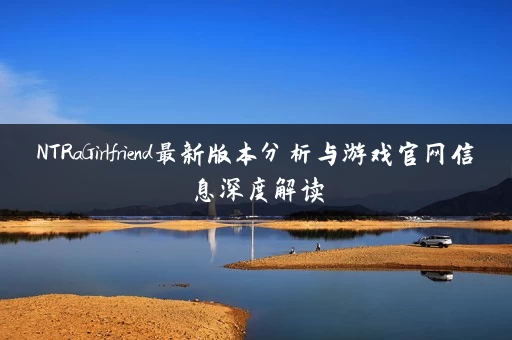 NTRaGirlfriend最新版本分析与游戏官网信息深度解读