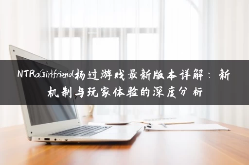 NTRaGirlfriend杨过游戏最新版本详解：新机制与玩家体验的深度分析