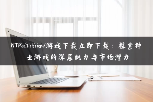 NTRaGirlfriend游戏下载立即下载：探索绅士游戏的深层魅力与市场潜力