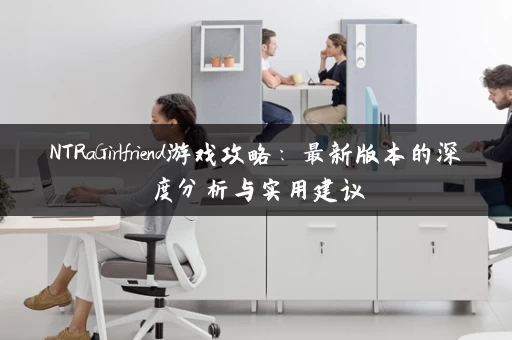 NTRaGirlfriend游戏攻略：最新版本的深度分析与实用建议