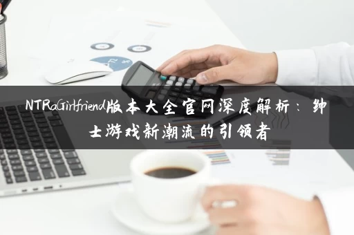 NTRaGirlfriend版本大全官网深度解析：绅士游戏新潮流的引领者