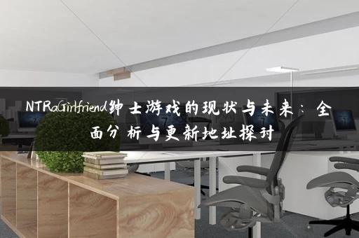 NTRaGirlfriend绅士游戏的现状与未来：全面分析与更新地址探讨