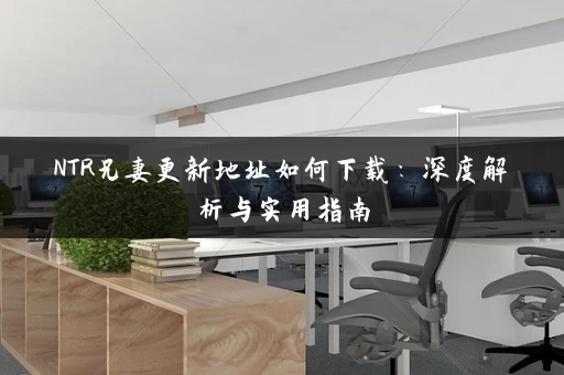 NTR兄妻更新地址如何下载：深度解析与实用指南