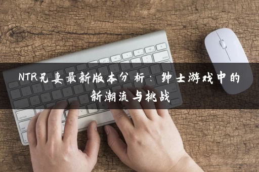 NTR兄妻最新版本分析：绅士游戏中的新潮流与挑战