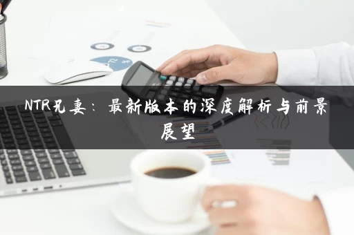 NTR兄妻：最新版本的深度解析与前景展望