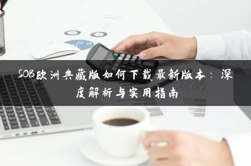 SOB欧洲典藏版如何下载最新版本:深度解析与实用指南 SOB欧洲典藏版如何下载最新版本:深度解析与实用指南