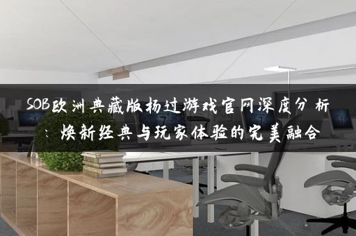 SOB欧洲典藏版杨过游戏官网深度分析：焕新经典与玩家体验的完美融合
