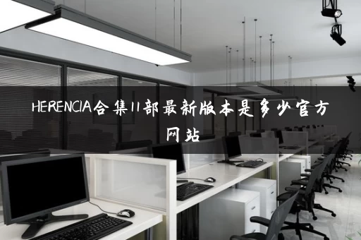 HERENCIA合集11部最新版本是多少官方网站 HERENCIA合集11部最新版本是多少官方网站