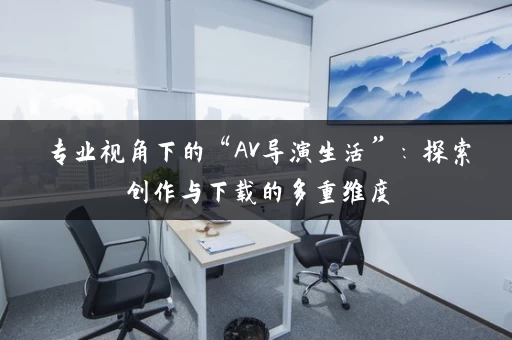 专业视角下的“AV导演生活”：探索创作与下载的多重维度