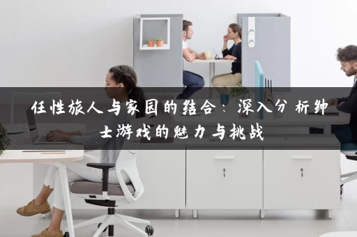 任性旅人与家园的结合：深入分析绅士游戏的魅力与挑战