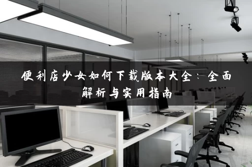 便利店少女如何下载版本大全：全面解析与实用指南