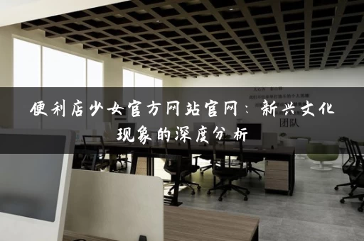 便利店少女官方网站官网：新兴文化现象的深度分析
