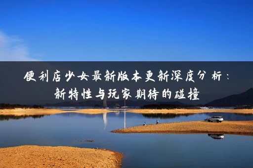 便利店少女最新版本更新深度分析：新特性与玩家期待的碰撞