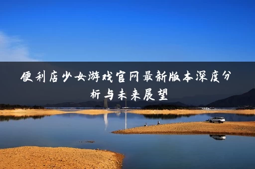 便利店少女游戏官网最新版本深度分析与未来展望