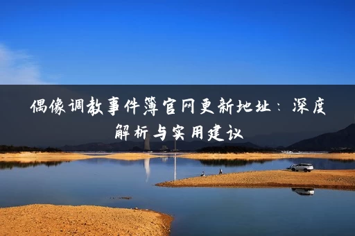 偶像调教事件簿官网更新地址：深度解析与实用建议