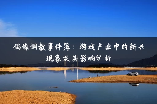 偶像调教事件簿：游戏产业中的新兴现象及其影响分析