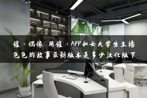 催○偶像 用催○APP和女大学生主播色色的故事最新版本是多少汉化版下载