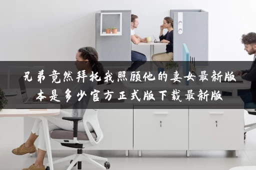 兄弟竟然拜托我照顾他的妻女最新版本是多少官方正式版下载最新版