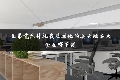 兄弟竟然拜托我照顾他的妻女版本大全在哪下载
