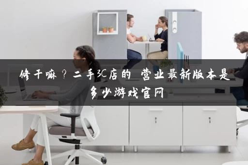 修干嘛？二手3C店的闇营业最新版本是多少游戏官网